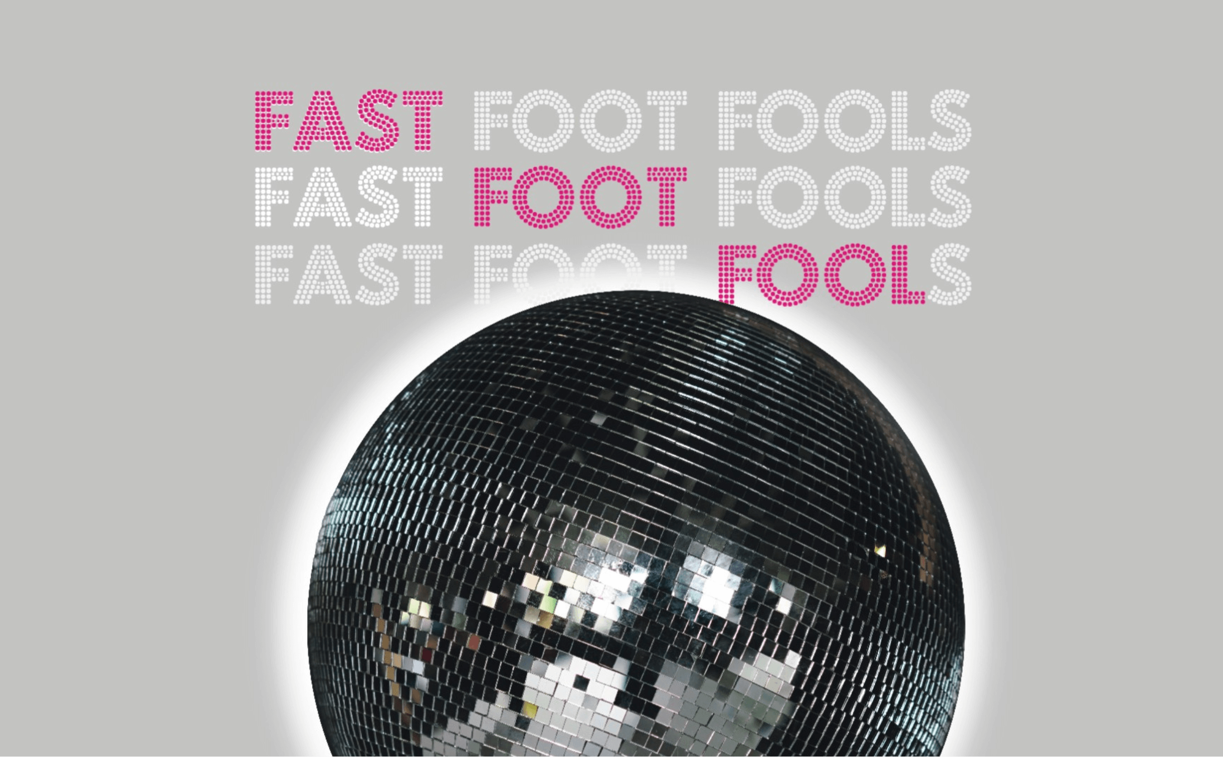 Plakat spektaklu Fast Foot fools. Na palkacie znajduje się duza szklana dyskotekowa kula na jasnoszarym tle a nad nią znajduje się trzy krotnie powtórzony napis Fast Foot Fools